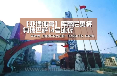 【亚博体育】库蒂尼奥将身披巴萨14号球衣(图2) 亚博官网